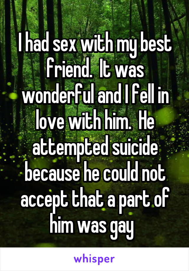 I had sex with my best friend.  It was wonderful and I fell in love with him.  He attempted suicide because he could not accept that a part of him was gay  
