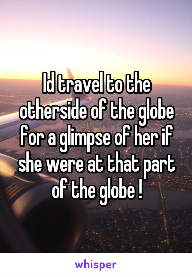 Id travel to the otherside of the globe for a glimpse of her if she were at that part of the globe !