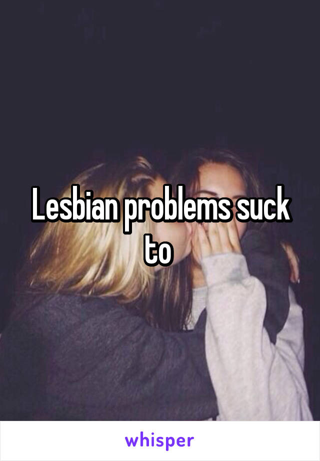 Lesbian problems suck to 