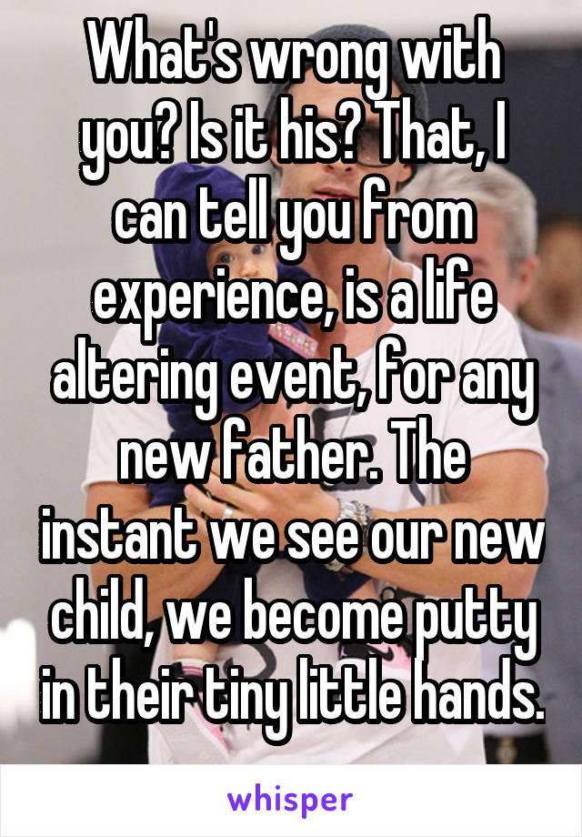 What's wrong with you? Is it his? That, I can tell you from experience, is a life altering event, for any new father. The instant we see our new child, we become putty in their tiny little hands. 