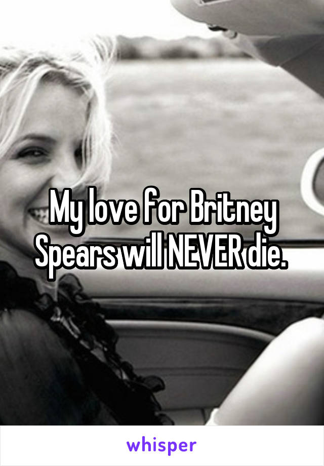 My love for Britney Spears will NEVER die. 