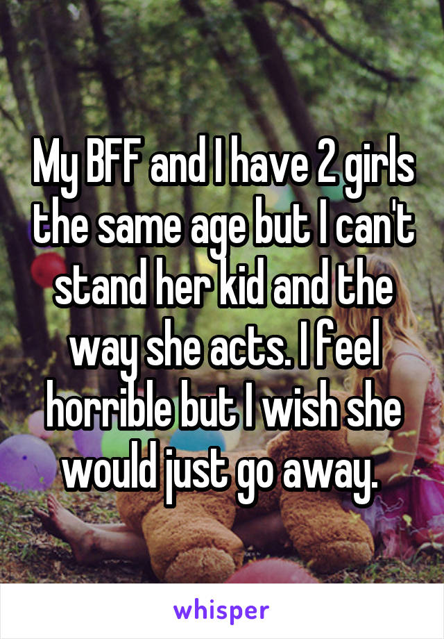 My BFF and I have 2 girls the same age but I can't stand her kid and the way she acts. I feel horrible but I wish she would just go away. 