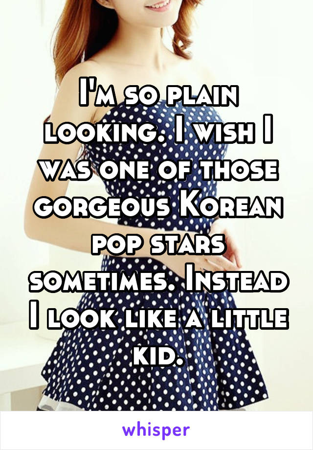 I'm so plain looking. I wish I was one of those gorgeous Korean pop stars sometimes. Instead I look like a little kid.