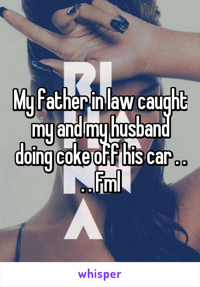 My father in law caught my and my husband doing coke off his car . . . . Fml