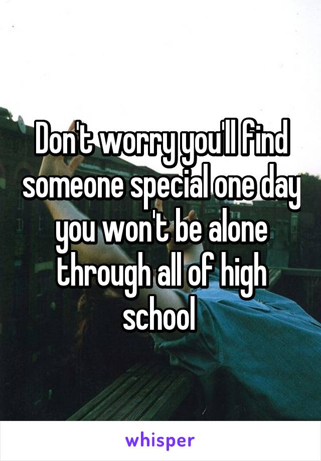 Don't worry you'll find someone special one day you won't be alone through all of high school 