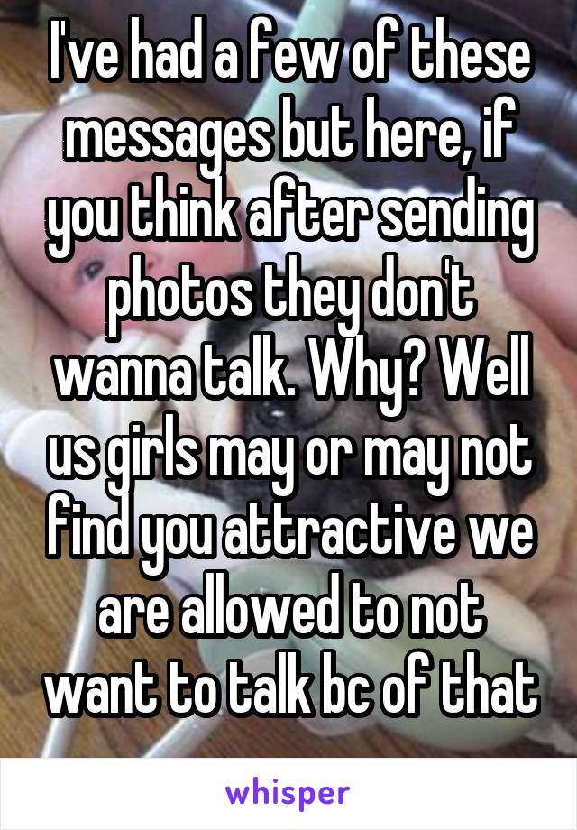 I've had a few of these messages but here, if you think after sending photos they don't wanna talk. Why? Well us girls may or may not find you attractive we are allowed to not want to talk bc of that 