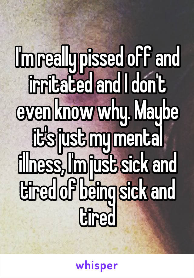 I'm really pissed off and irritated and I don't even know why. Maybe it's just my mental illness, I'm just sick and tired of being sick and tired