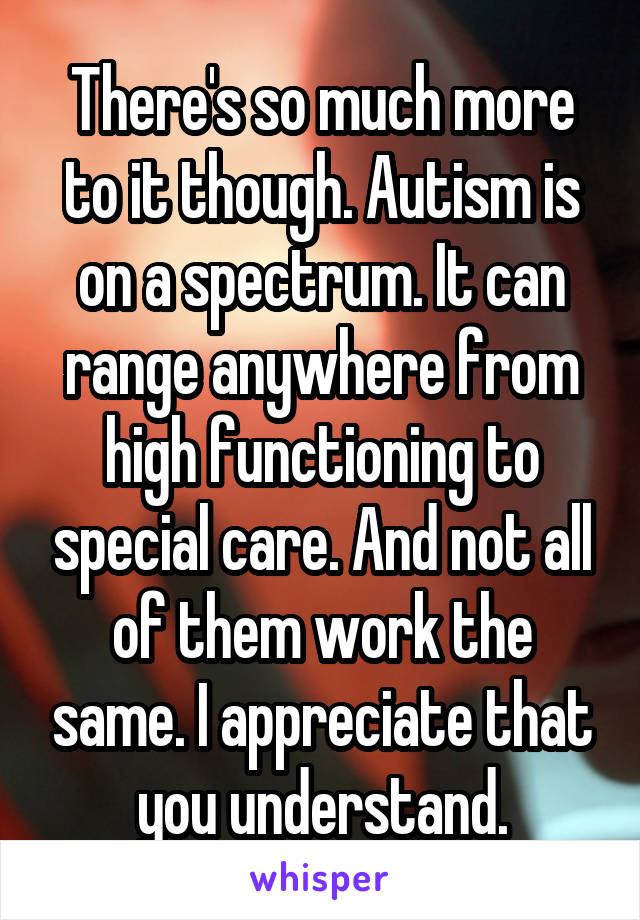 There's so much more to it though. Autism is on a spectrum. It can range anywhere from high functioning to special care. And not all of them work the same. I appreciate that you understand.