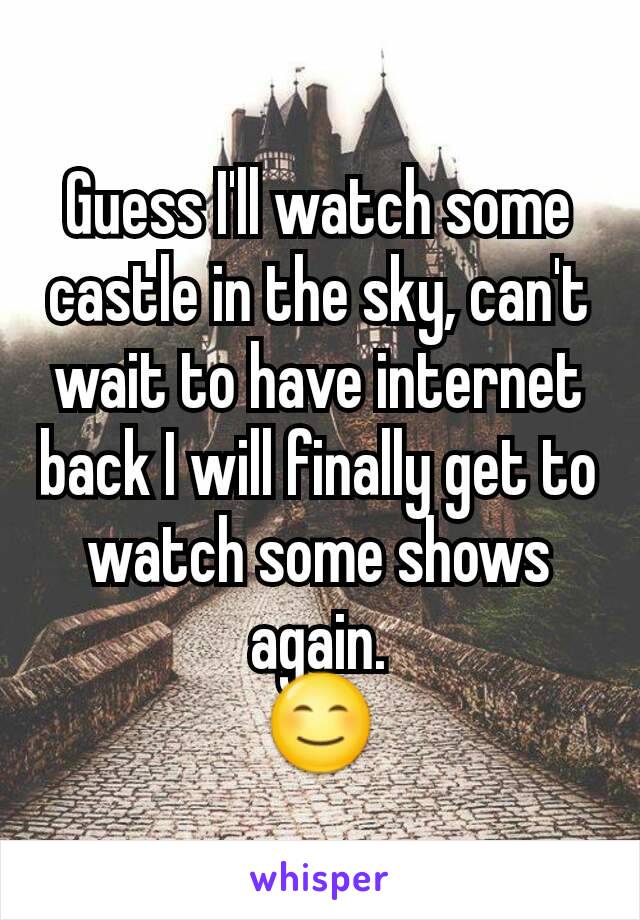 Guess I'll watch some castle in the sky, can't wait to have internet back I will finally get to watch some shows again.
😊