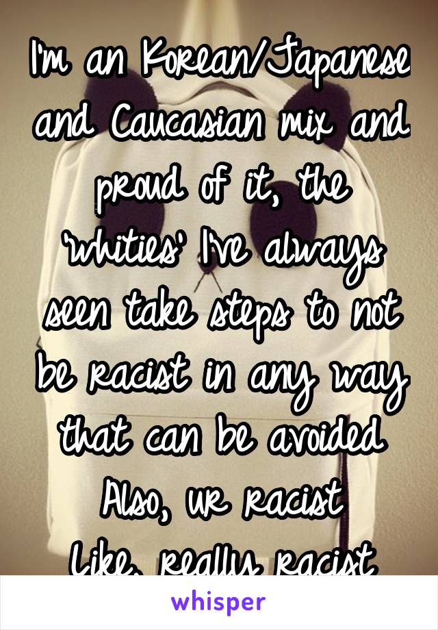 I'm an Korean/Japanese and Caucasian mix and proud of it, the 'whities' I've always seen take steps to not be racist in any way that can be avoided
Also, ur racist
Like, really racist