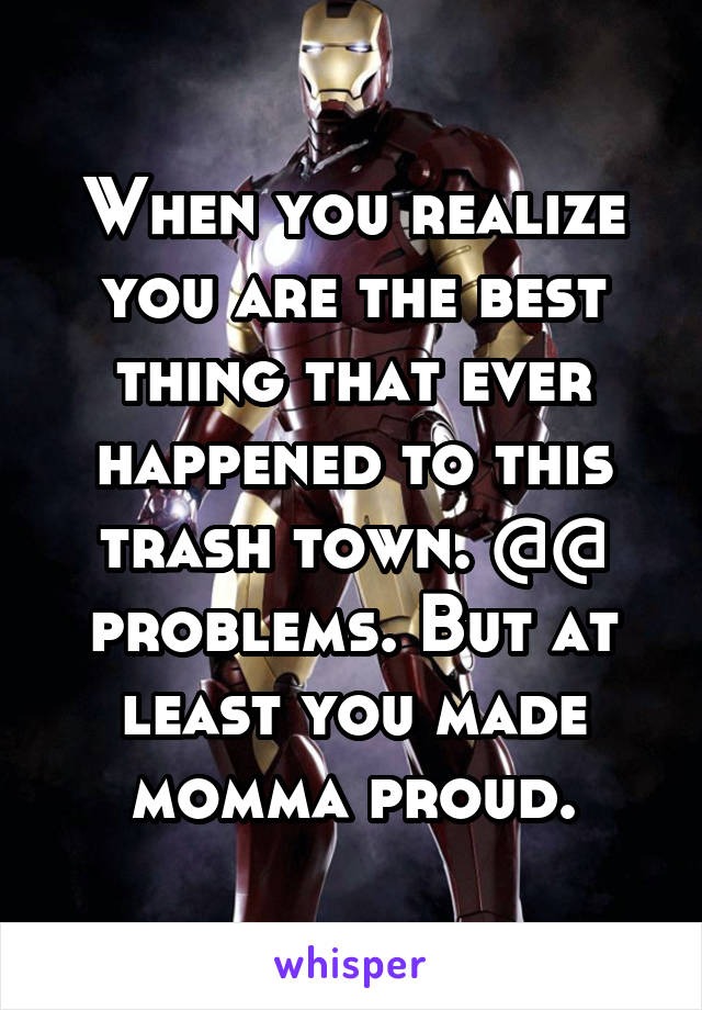 When you realize you are the best thing that ever happened to this trash town. @@ problems. But at least you made momma proud.