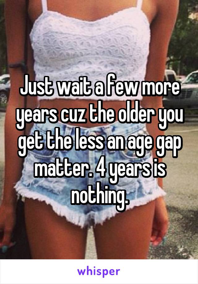 Just wait a few more years cuz the older you get the less an age gap matter. 4 years is nothing.