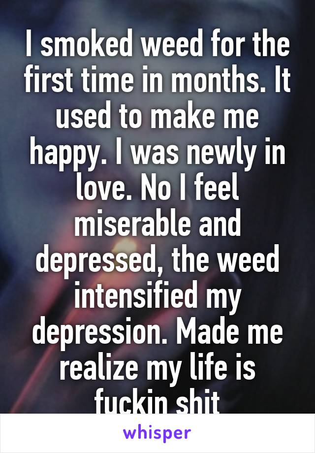 I smoked weed for the first time in months. It used to make me happy. I was newly in love. No I feel miserable and depressed, the weed intensified my depression. Made me realize my life is fuckin shit