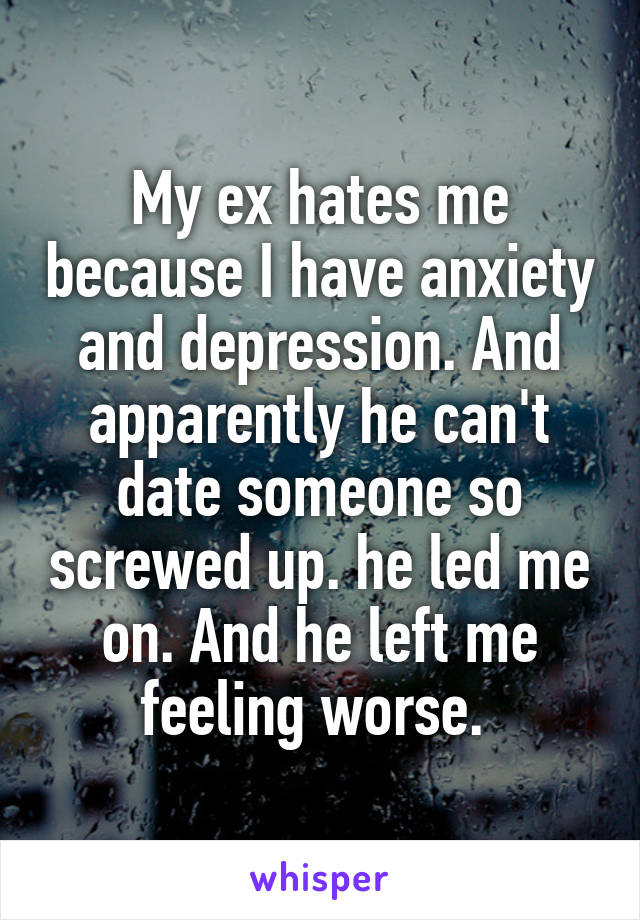 My ex hates me because I have anxiety and depression. And apparently he can't date someone so screwed up. he led me on. And he left me feeling worse. 