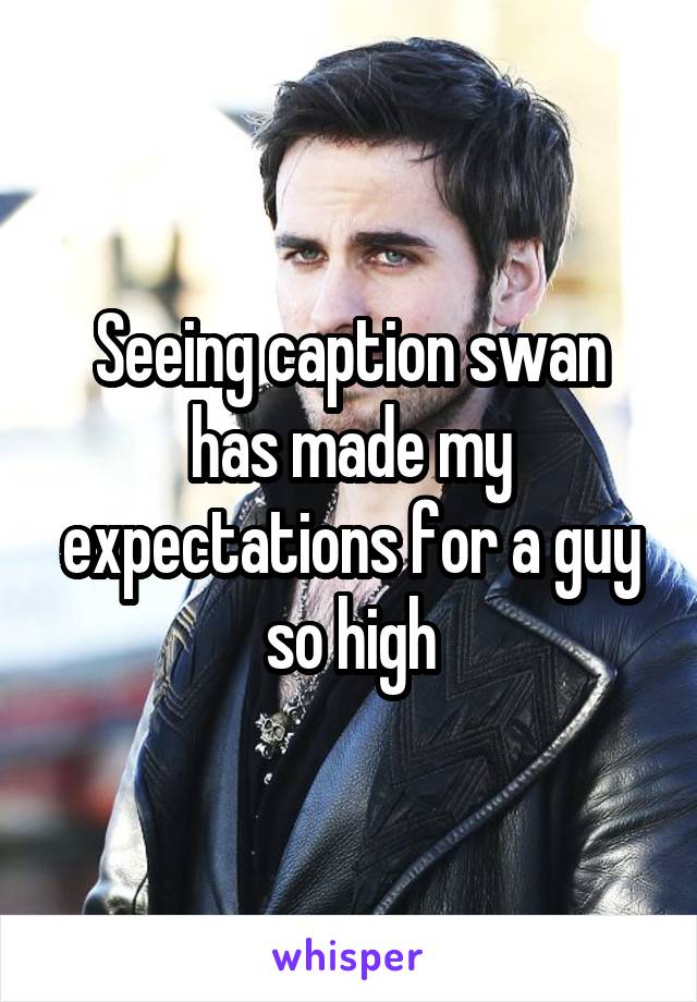 Seeing caption swan has made my expectations for a guy so high