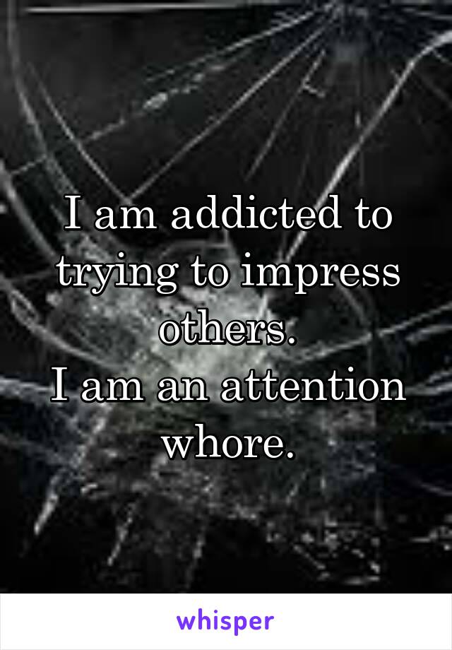 I am addicted to trying to impress others.
I am an attention whore.