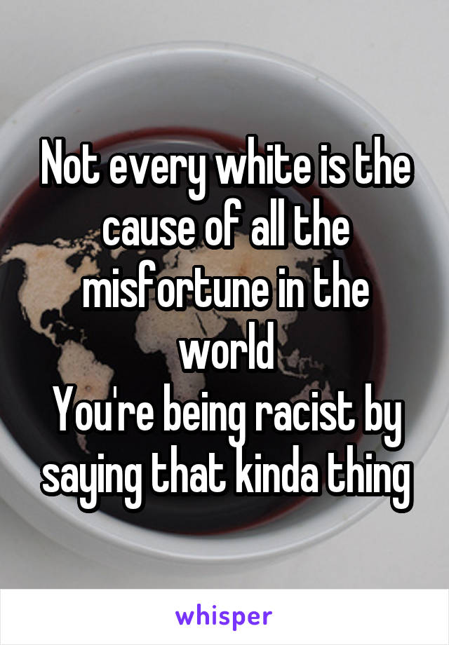 Not every white is the cause of all the misfortune in the world
You're being racist by saying that kinda thing