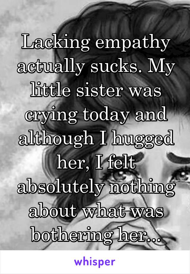 Lacking empathy actually sucks. My little sister was crying today and although I hugged her, I felt absolutely nothing about what was bothering her...