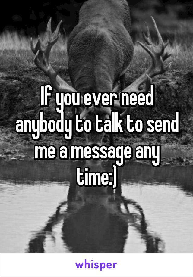 If you ever need anybody to talk to send me a message any time:)