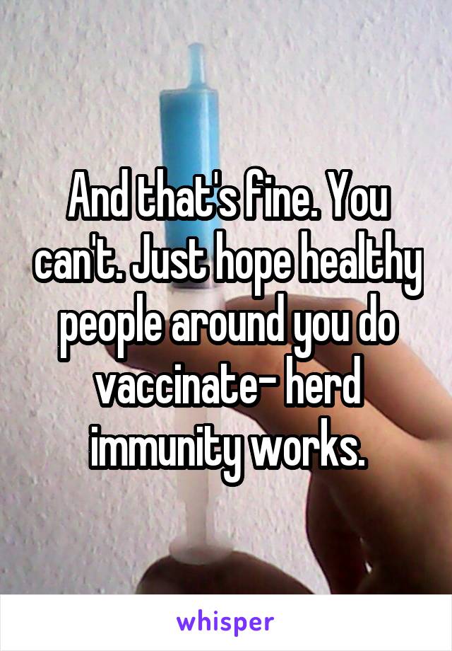 And that's fine. You can't. Just hope healthy people around you do vaccinate- herd immunity works.