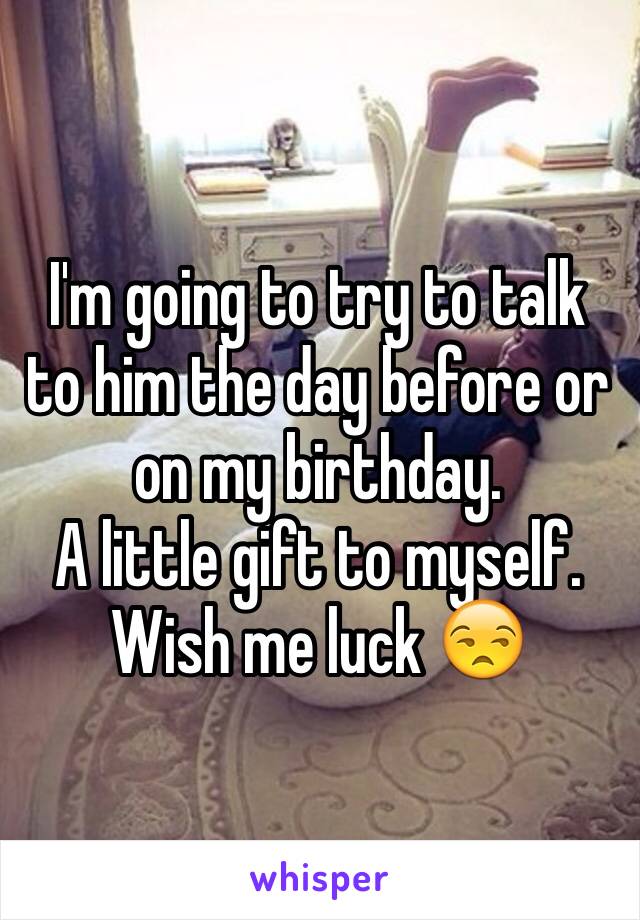 I'm going to try to talk to him the day before or on my birthday.
A little gift to myself.
Wish me luck 😒