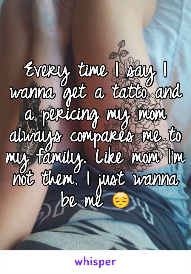 Every time I say I wanna get a tatto and a pericing my mom always compares me to my family. Like mom I'm not them. I just wanna be me 😔