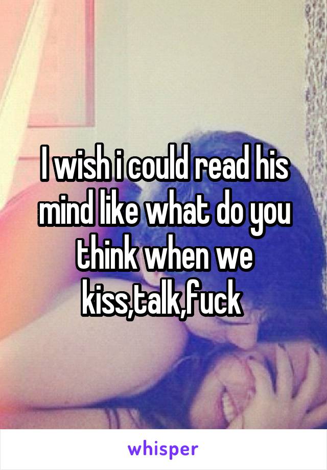 I wish i could read his mind like what do you think when we kiss,talk,fuck 