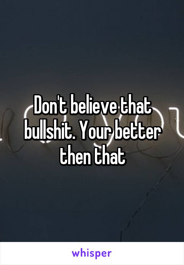 Don't believe that bullshit. Your better then that