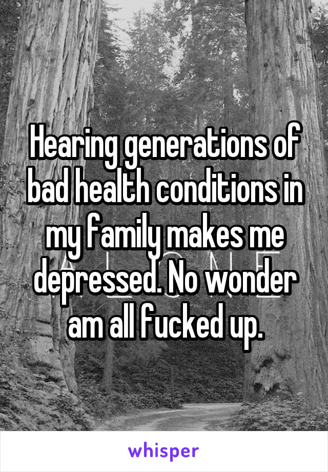 Hearing generations of bad health conditions in my family makes me depressed. No wonder am all fucked up.