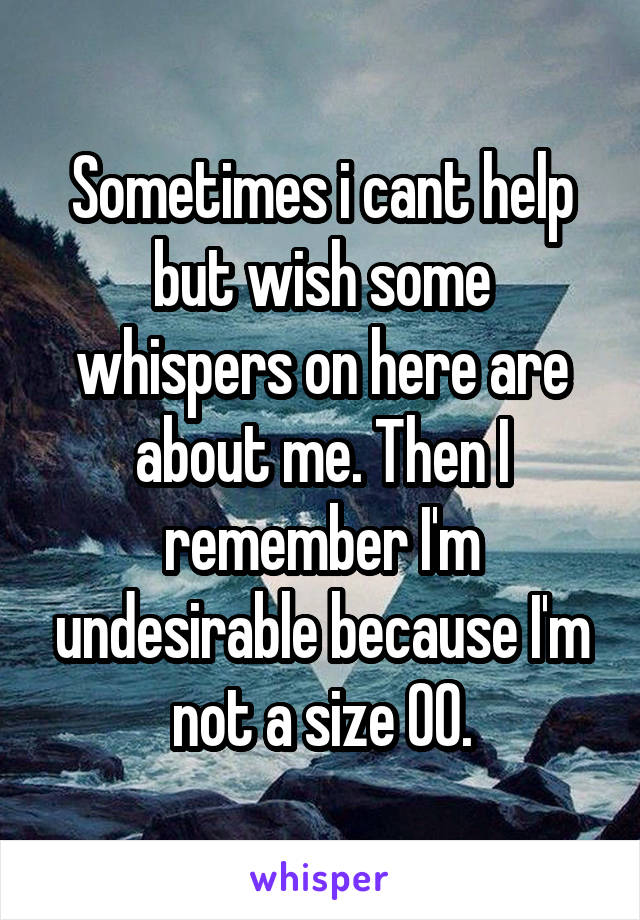 Sometimes i cant help but wish some whispers on here are about me. Then I remember I'm undesirable because I'm not a size 00.