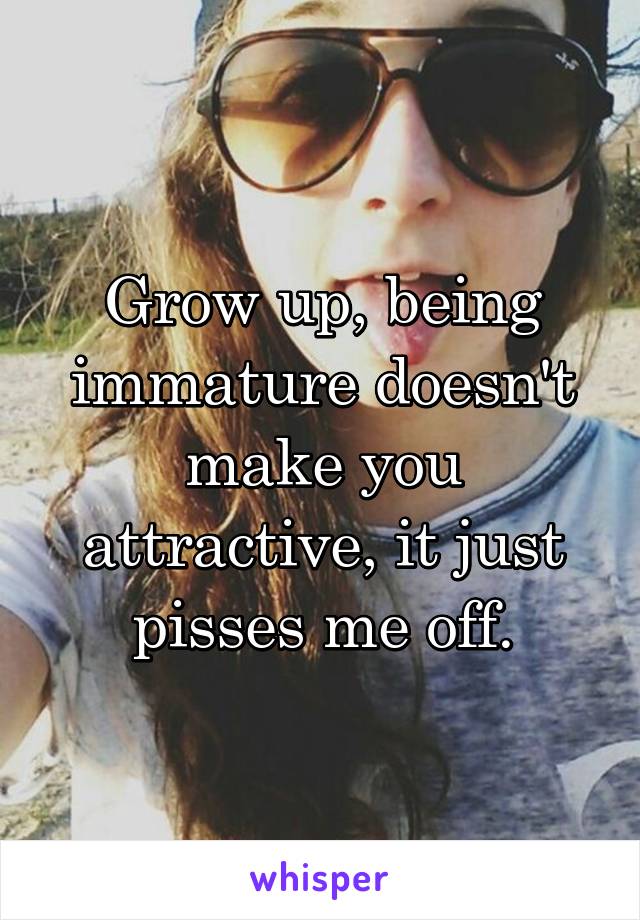 Grow up, being immature doesn't make you attractive, it just pisses me off.