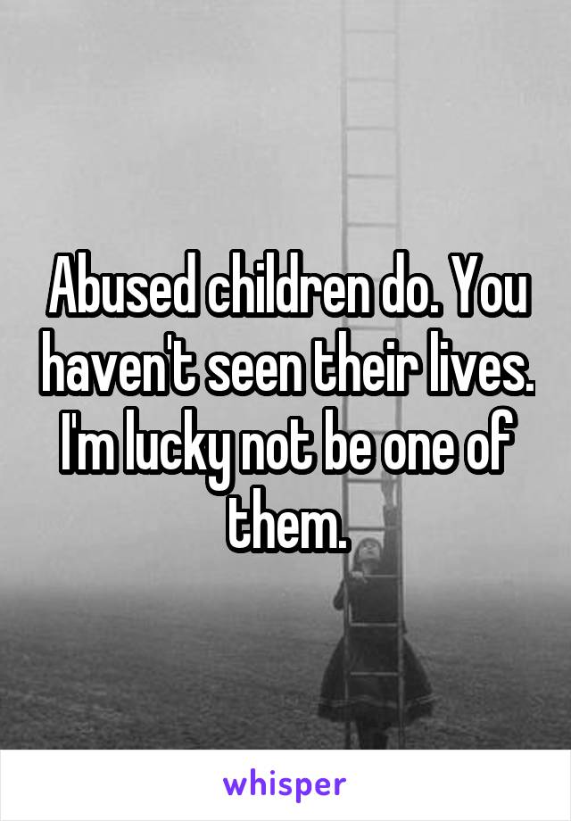 Abused children do. You haven't seen their lives. I'm lucky not be one of them.
