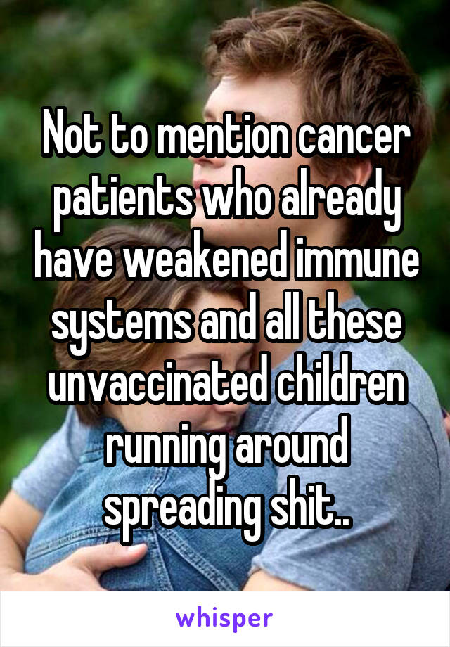 Not to mention cancer patients who already have weakened immune systems and all these unvaccinated children running around spreading shit..