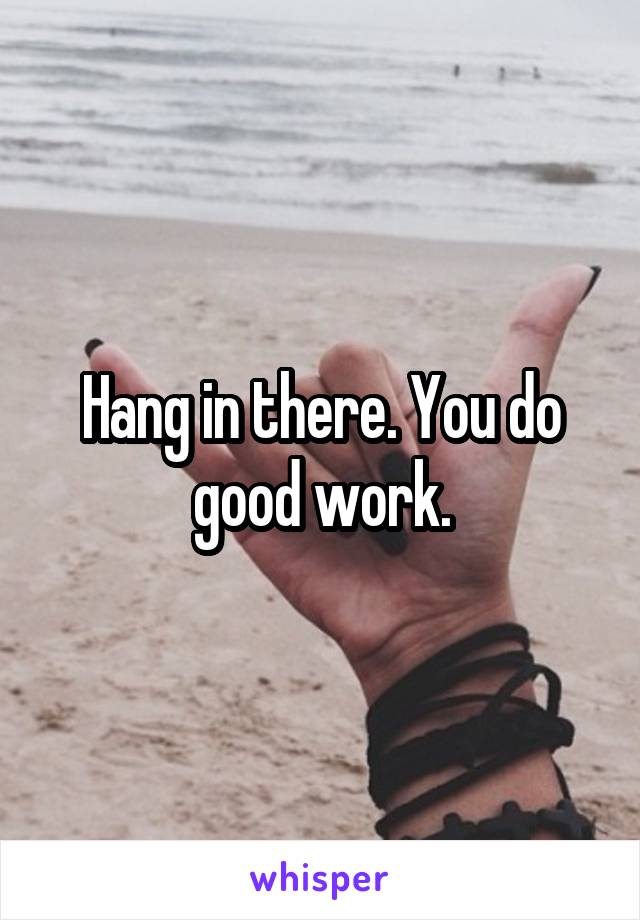 Hang in there. You do good work.