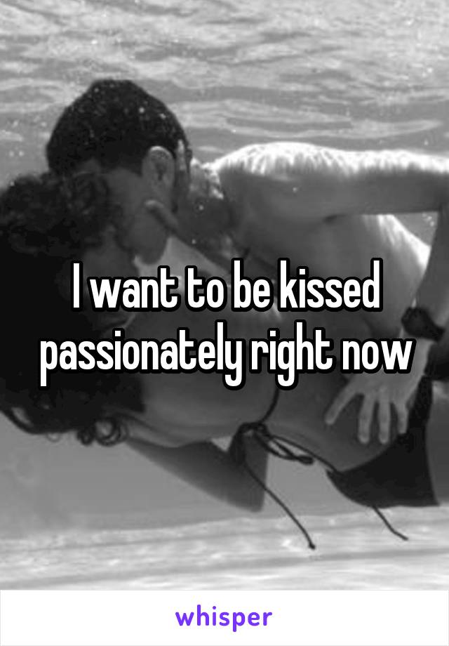 I want to be kissed passionately right now