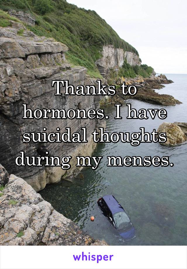 Thanks to hormones. I have suicidal thoughts during my menses. 