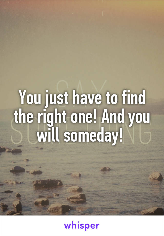 You just have to find the right one! And you will someday! 