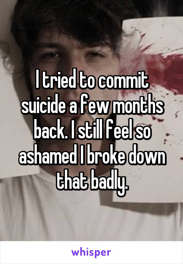 I tried to commit suicide a few months back. I still feel so ashamed I broke down that badly.