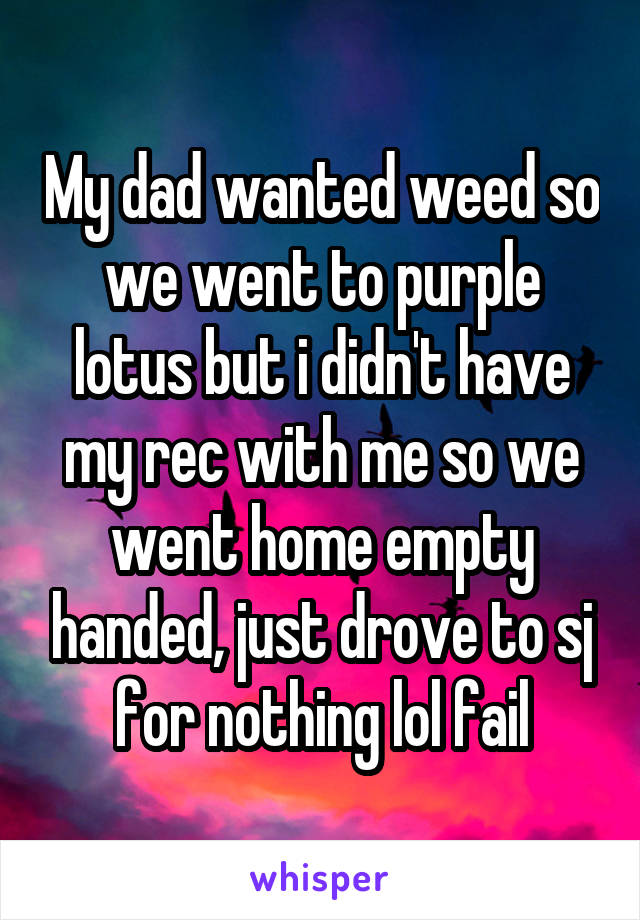 My dad wanted weed so we went to purple lotus but i didn't have my rec with me so we went home empty handed, just drove to sj for nothing lol fail