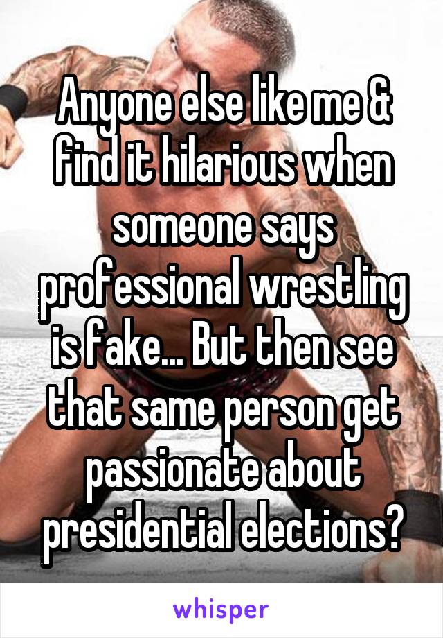 Anyone else like me & find it hilarious when someone says professional wrestling is fake... But then see that same person get passionate about presidential elections?