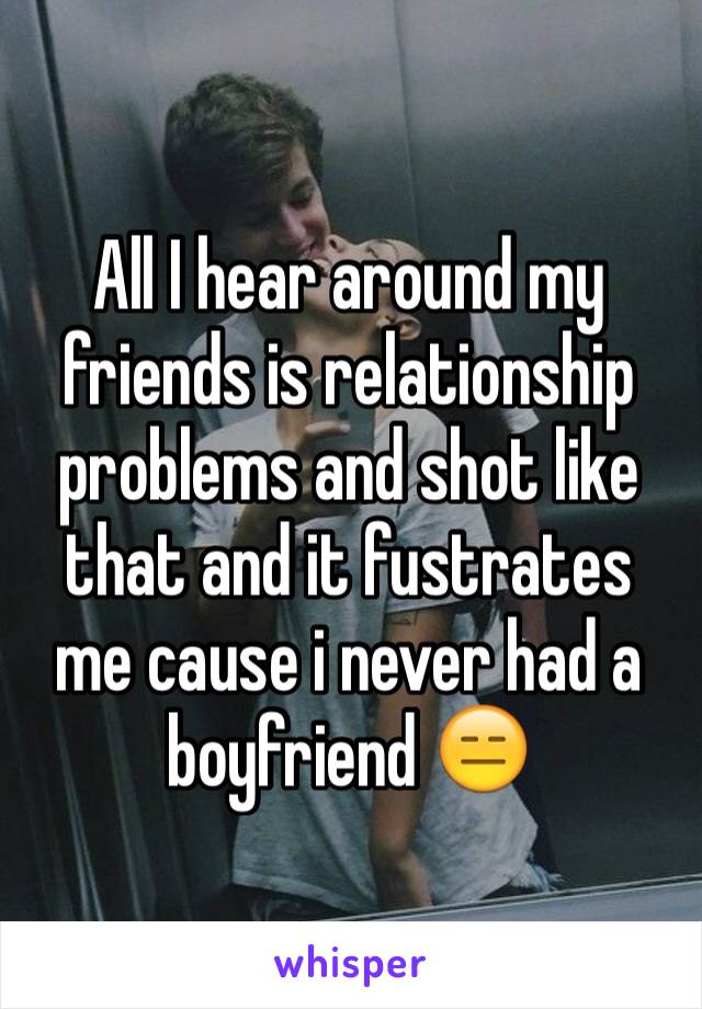 All I hear around my friends is relationship problems and shot like that and it fustrates me cause i never had a boyfriend 😑