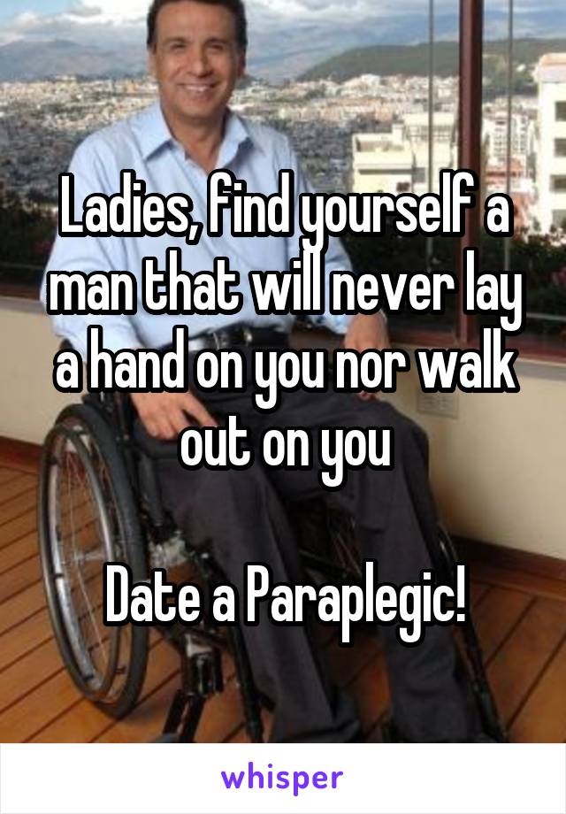 Ladies, find yourself a man that will never lay a hand on you nor walk out on you

Date a Paraplegic!