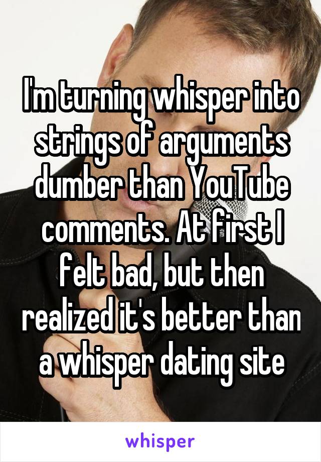 I'm turning whisper into strings of arguments dumber than YouTube comments. At first I felt bad, but then realized it's better than a whisper dating site