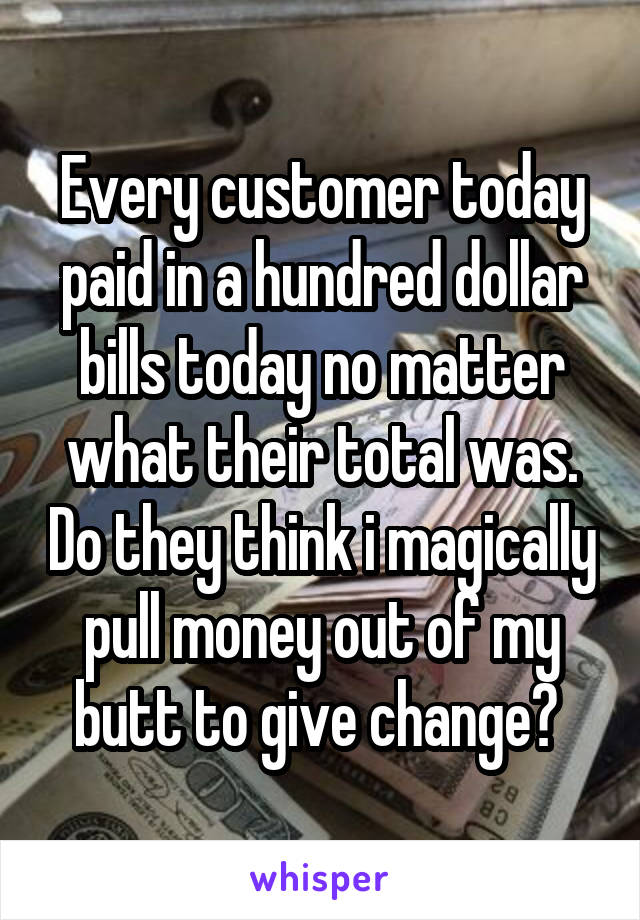 Every customer today paid in a hundred dollar bills today no matter what their total was. Do they think i magically pull money out of my butt to give change? 