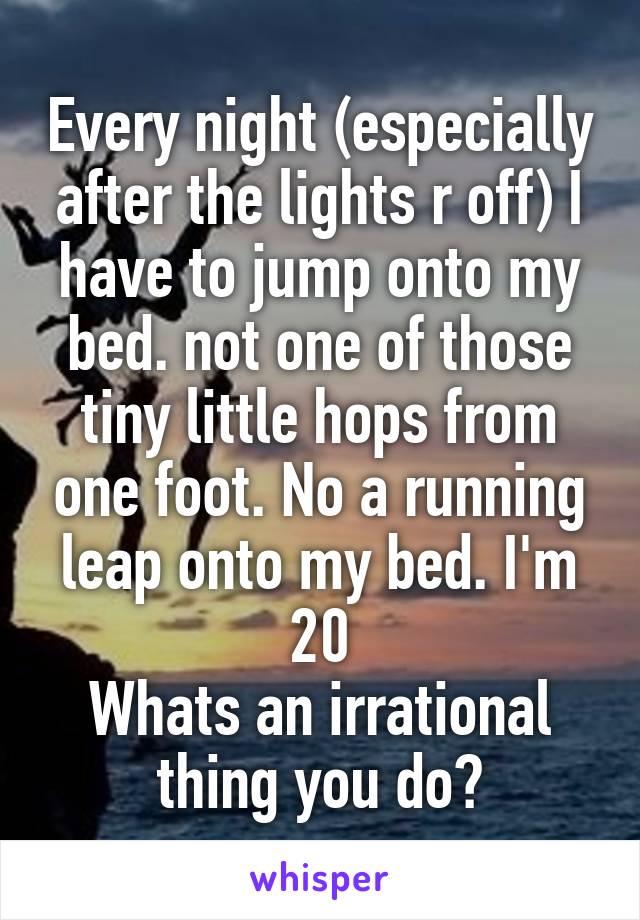 Every night (especially after the lights r off) I have to jump onto my bed. not one of those tiny little hops from one foot. No a running leap onto my bed. I'm 20
Whats an irrational thing you do?