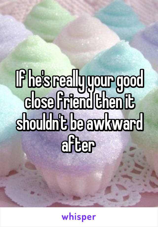 If he's really your good close friend then it shouldn't be awkward after 