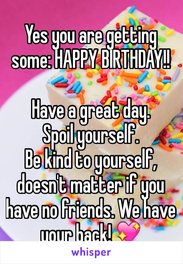 Yes you are getting some: HAPPY BIRTHDAY!! 

Have a great day. 
Spoil yourself. 
Be kind to yourself, doesn't matter if you have no friends. We have your back! 💖