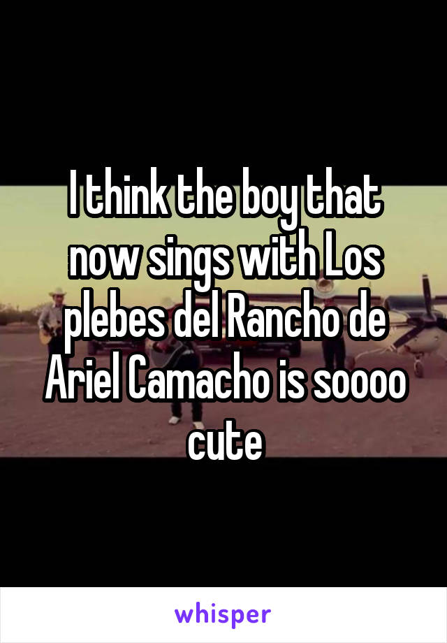 I think the boy that now sings with Los plebes del Rancho de Ariel Camacho is soooo cute