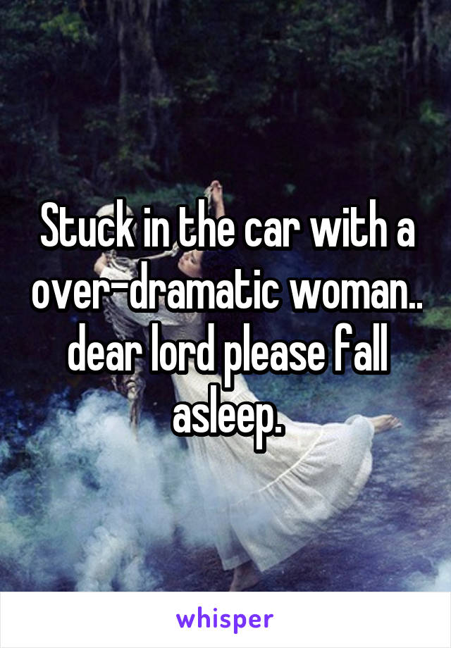 Stuck in the car with a over-dramatic woman.. dear lord please fall asleep.