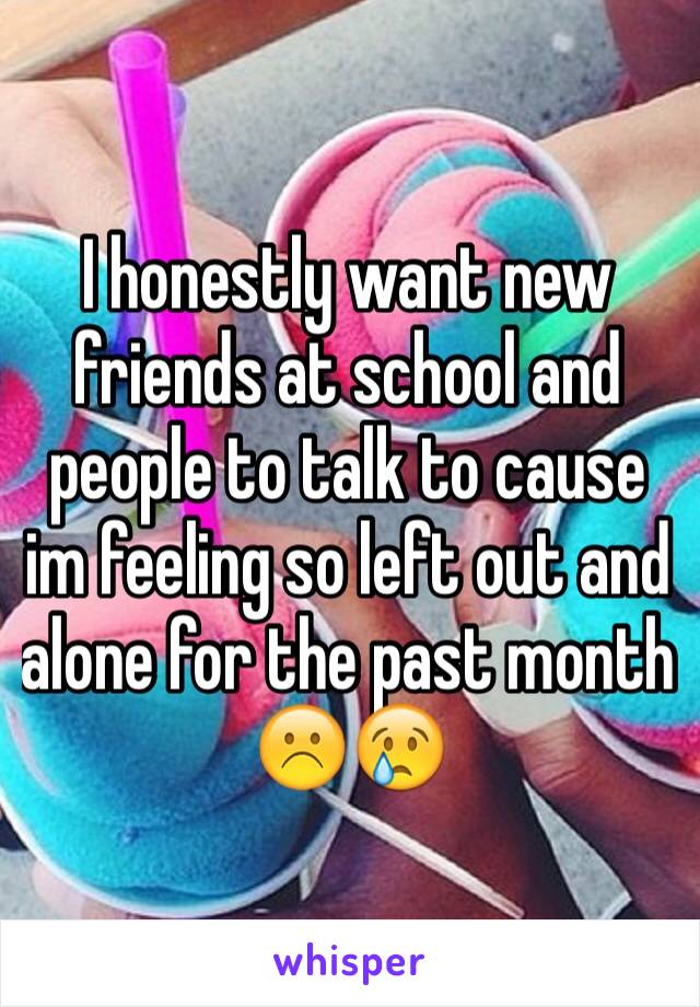 I honestly want new friends at school and people to talk to cause im feeling so left out and alone for the past month ☹️😢